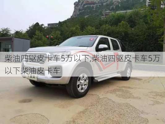 柴油四驱皮卡车5万以下,柴油四驱皮卡车5万以下柴油皮卡车