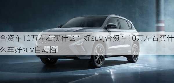 合资车10万左右买什么车好suv,合资车10万左右买什么车好suv自动挡