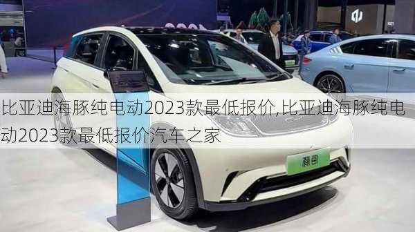 比亚迪海豚纯电动2023款最低报价,比亚迪海豚纯电动2023款最低报价汽车之家