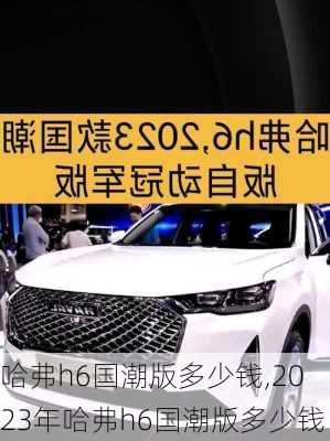 哈弗h6国潮版多少钱,2023年哈弗h6国潮版多少钱